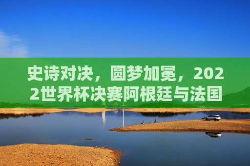 史诗对决,圆梦加冕,2022世界杯决赛阿根廷与法国的终极传奇,史诗对决,圆梦加冕,2022世界杯阿根廷法国终极传奇