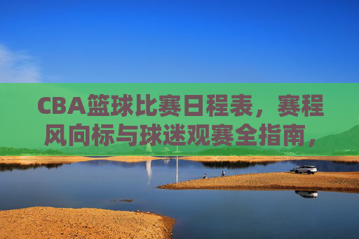 CBA篮球比赛日程表,赛程风向标与球迷观赛全指南,CBA赛程日程表、风向标与球迷观赛全指南