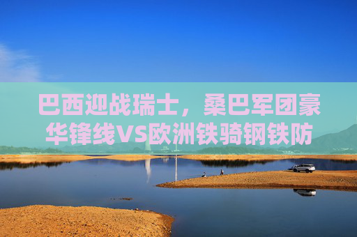 巴西迎战瑞士，桑巴军团豪华锋线VS欧洲铁骑钢铁防线，巴西豪华锋线VS瑞士钢铁防线