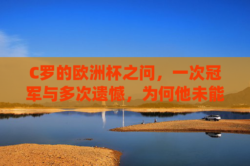 C罗的欧洲杯之问,一次冠军与多次遗憾,为何他未能统治洲际赛?C罗欧洲杯,冠军荣光与统治之困
