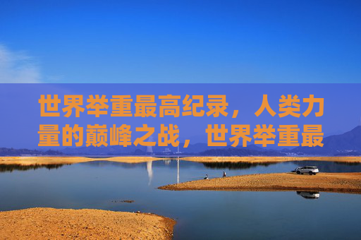世界举重最高纪录,人类力量的巅峰之战,世界举重最高纪录,人类力量的巅峰之战