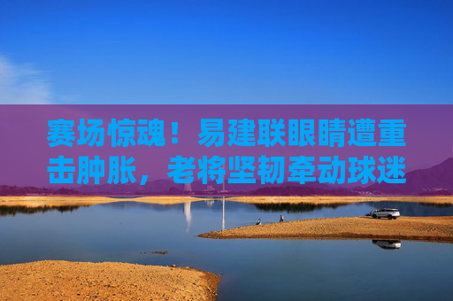 赛场惊魂!易建联眼睛遭重击肿胀,老将坚韧牵动球迷心,赛场惊魂!易建联眼睛遭重击肿胀,老将坚韧牵动球迷心