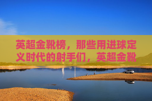 英超金靴榜,那些用进球定义时代的射手们,英超金靴榜,以进球定义时代的射手