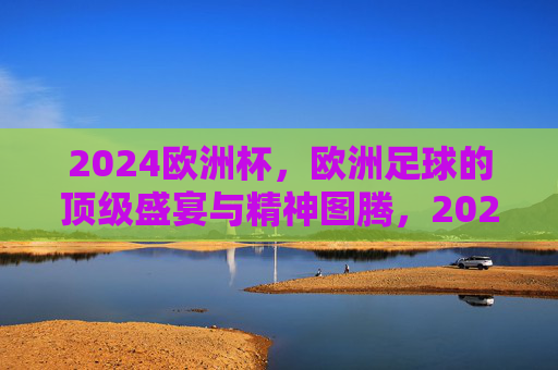 2024欧洲杯，欧洲足球的顶级盛宴与精神图腾，2024欧洲杯，欧洲足球的顶级盛宴与精神图腾