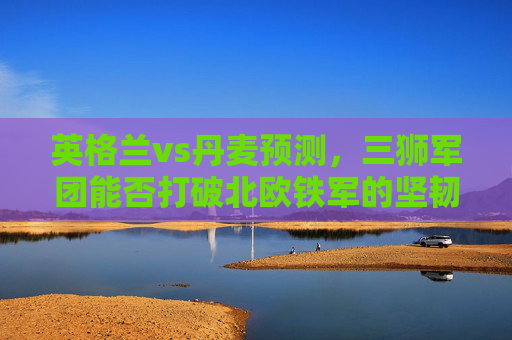 英格兰vs丹麦预测，三狮军团能否打破北欧铁军的坚韧防线？英格兰vs丹麦，三狮军团能否破北欧铁军防线？