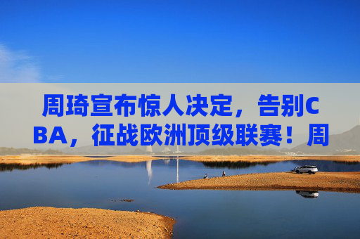 周琦宣布惊人决定，告别CBA，征战欧洲顶级联赛！周琦告别CBA 将征战欧洲顶级联赛