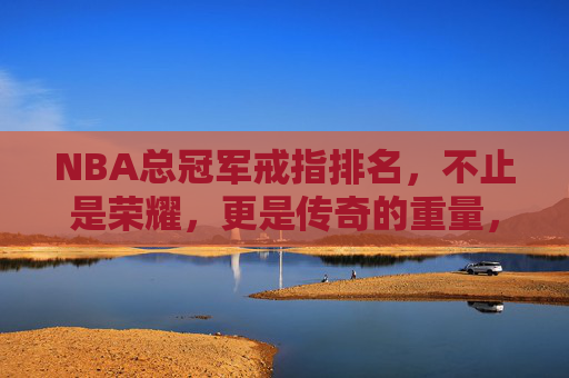 NBA总冠军戒指排名，不止是荣耀，更是传奇的重量，NBA总冠军戒指排名，不止荣耀，更是传奇的重量