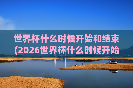 世界杯什么时候开始和结束(2026世界杯什么时候开始和结束)
