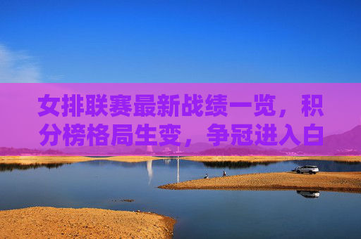 女排联赛最新战绩一览，积分榜格局生变，争冠进入白热化阶段，女排联赛最新积分榜，格局生变，争冠进入白热化