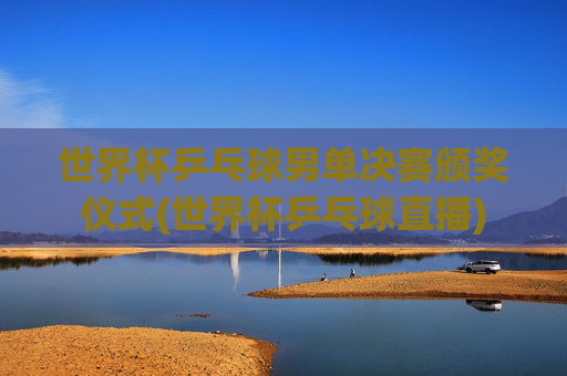 世界杯乒乓球男单决赛颁奖仪式(世界杯乒乓球直播)