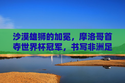 沙漠雄狮的加冕，摩洛哥首夺世界杯冠军，书写非洲足球新传奇，沙漠雄狮加冕，摩洛哥首夺世界杯，书写非洲足球新传奇