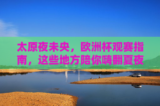 太原夜未央,欧洲杯观赛指南,这些地方陪你嗨翻夏夜!太原夜未央,欧洲杯观赛指南,夏夜嗨翻这些地方!