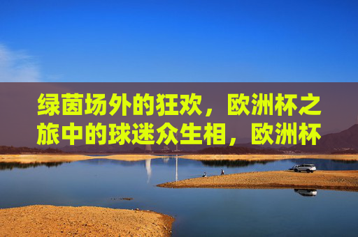 绿茵场外的狂欢,欧洲杯之旅中的球迷众生相,欧洲杯球迷,场外狂欢众生相