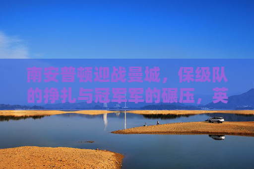 南安普顿迎战曼城，保级队的挣扎与冠军军的碾压，英超赛场冰火两重天，南安普顿保级挣扎遇曼城碾压，英超冰火两重天