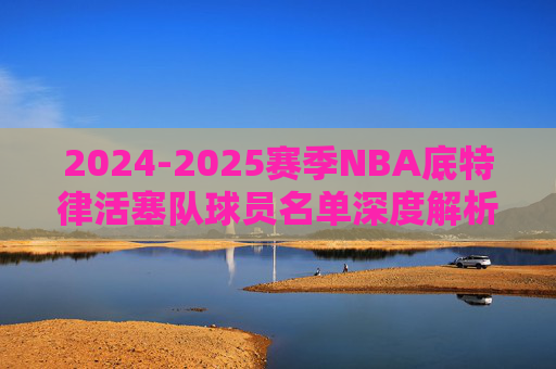2024-2025赛季NBA底特律活塞队球员名单深度解析，2024-2025赛季NBA底特律活塞队球员名单深度解析