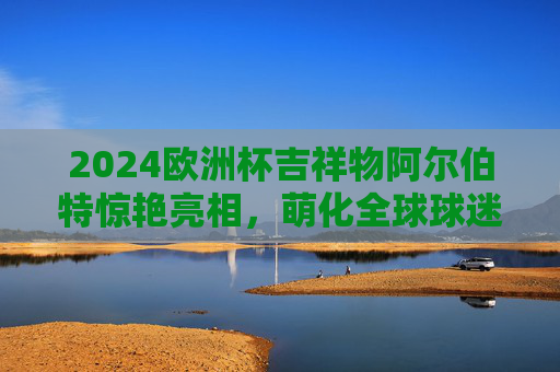 2024欧洲杯吉祥物阿尔伯特惊艳亮相,萌化全球球迷的德国小子来了!2024欧洲杯吉祥物阿尔伯特,萌化全球球迷的德国小子