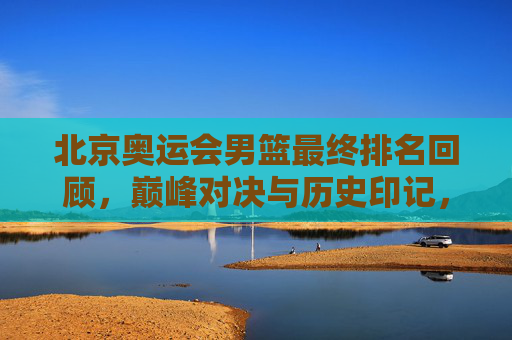 北京奥运会男篮最终排名回顾,巅峰对决与历史印记,北京奥运会男篮最终排名回顾,巅峰对决的历史印记
