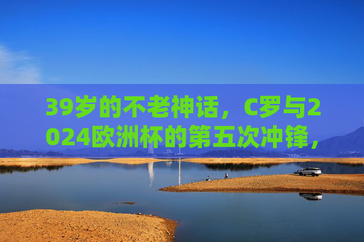 39岁的不老神话，C罗与2024欧洲杯的第五次冲锋，39岁不老神话！C罗第五次冲锋2024欧洲杯