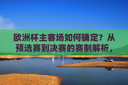 欧洲杯主客场如何确定?从预选赛到决赛的赛制解析,欧洲杯主客场与赛制解析,从预选赛到决赛