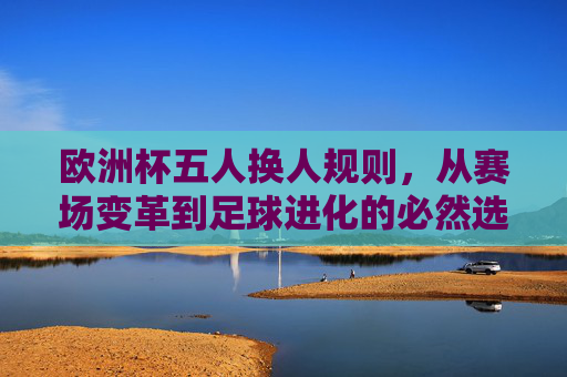 欧洲杯五人换人规则,从赛场变革到足球进化的必然选择,欧洲杯五人换人规则,赛场变革与足球进化的必然选择