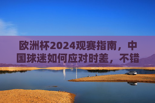欧洲杯2024观赛指南，中国球迷如何应对时差，不错过每一分钟精彩，欧洲杯2024观赛指南，中国球迷应对时差不错过精彩