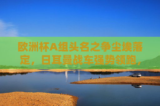 欧洲杯A组头名之争尘埃落定，日耳曼战车强势领跑，德国队锁定小组第一，欧洲杯A组头名尘埃落定 德国队强势领跑锁定小组第一