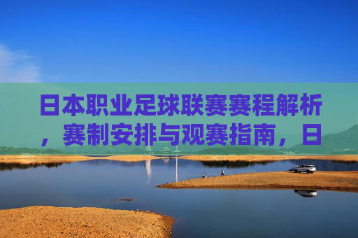 日本职业足球联赛赛程解析，赛制安排与观赛指南，日本职业足球联赛赛程、赛制与观赛指南