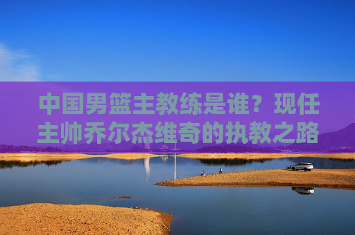 中国男篮主教练是谁?现任主帅乔尔杰维奇的执教之路与挑战,中国男篮主教练乔尔杰维奇,执教之路与挑战