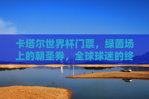 卡塔尔世界杯门票,绿茵场上的朝圣券,全球球迷的终极梦想,卡塔尔世界杯门票,绿茵场上的终极朝圣