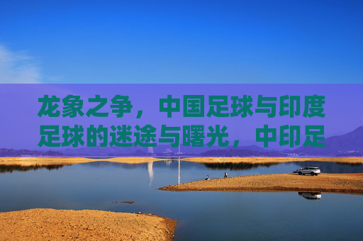 龙象之争,中国足球与印度足球的迷途与曙光,中印足球龙象之争,迷途与曙光