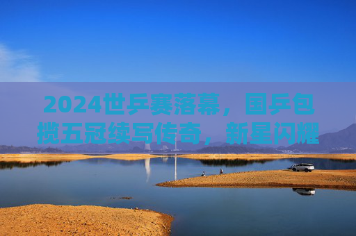 2024世乒赛落幕，国乒包揽五冠续写传奇，新星闪耀老将坚守，2024世乒赛国乒包揽五冠续写传奇 新星闪耀老将坚守