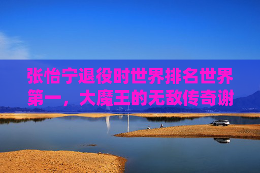 张怡宁退役时世界排名世界第一，大魔王的无敌传奇谢幕，大魔王张怡宁世界第一谢幕 无敌传奇落幕