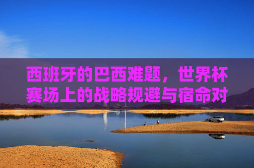 西班牙的巴西难题,世界杯赛场上的战略规避与宿命对决,西班牙的巴西难题,世界杯赛场上的战略规避与宿命对决