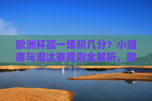 欧洲杯赢一场积几分？小组赛与淘汰赛规则全解析，欧洲杯赢一场积几分？小组赛与淘汰赛规则全解析