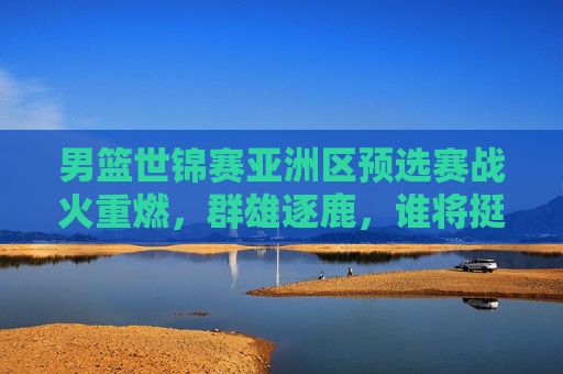 男篮世锦赛亚洲区预选赛战火重燃,群雄逐鹿,谁将挺进正赛?