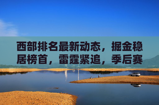 西部排名最新动态，掘金稳居榜首，雷霆紧追，季后赛格局暗藏变数，西部最新排名，掘金稳居榜首 雷霆紧追季后赛格局暗藏变数