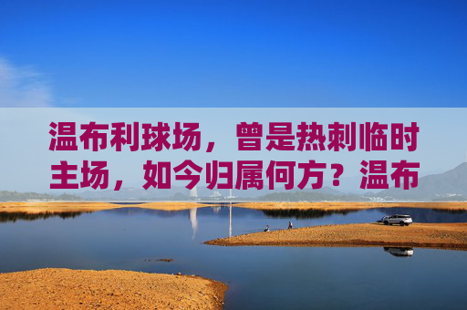 温布利球场，曾是热刺临时主场，如今归属何方？温布利球场，曾是热刺临时主场，如今归属何方？