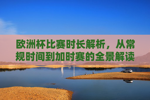 欧洲杯比赛时长解析，从常规时间到加时赛的全景解读，欧洲杯比赛时长全景解读，从常规时间到加时赛