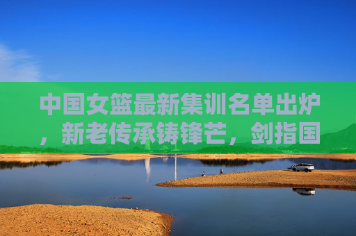 中国女篮最新集训名单出炉,新老传承铸锋芒,剑指国际赛场新征程,中国女篮最新集训名单,新老传承铸锋芒,剑指国际赛场新征程