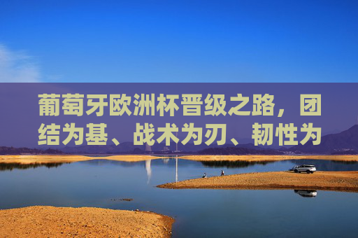 葡萄牙欧洲杯晋级之路，团结为基、战术为刃、韧性为魂，葡萄牙欧洲杯晋级之路，团结筑基、战术砺刃、韧性铸魂