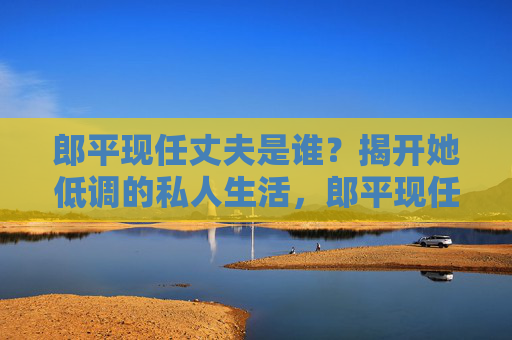 郎平现任丈夫是谁？揭开她低调的私人生活，郎平现任丈夫是谁？揭秘其低调私人生活