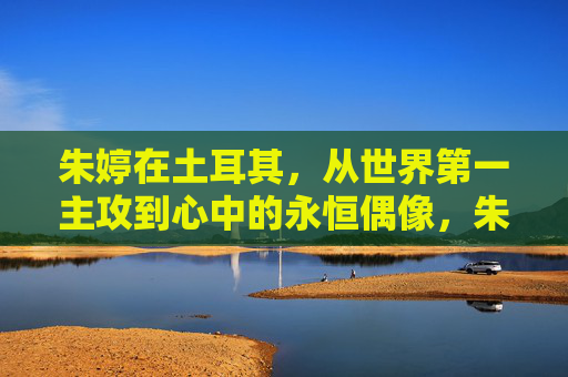 朱婷在土耳其,从世界第一主攻到心中的永恒偶像,朱婷在土耳其,从世界第一主攻到心中的永恒偶像