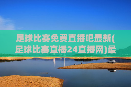 足球比赛免费直播吧最新(足球比赛直播24直播网)最新足球比赛免费直播24直播网