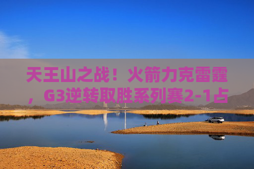 天王山之战！火箭力克雷霆，G3逆转取胜系列赛2-1占先机，火箭G3逆转雷霆 2-1占系列赛先机