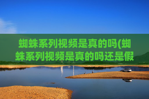 蜘蛛系列视频是真的吗(蜘蛛系列视频是真的吗还是假的)