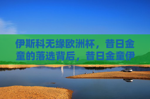 伊斯科无缘欧洲杯,昔日金童的落选背后,昔日金童伊斯科无缘欧洲杯,落选背后