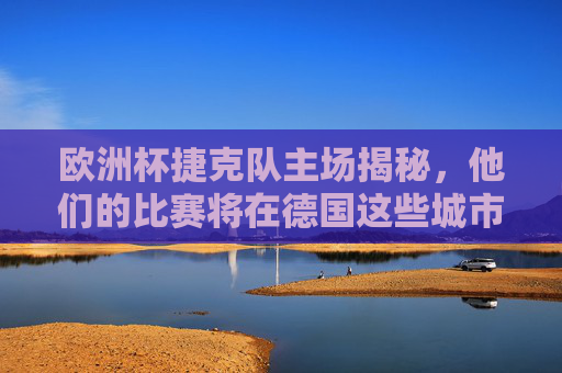 欧洲杯捷克队主场揭秘，他们的比赛将在德国这些城市打响，欧洲杯捷克队主场揭秘，比赛将在德国这些城市打响
