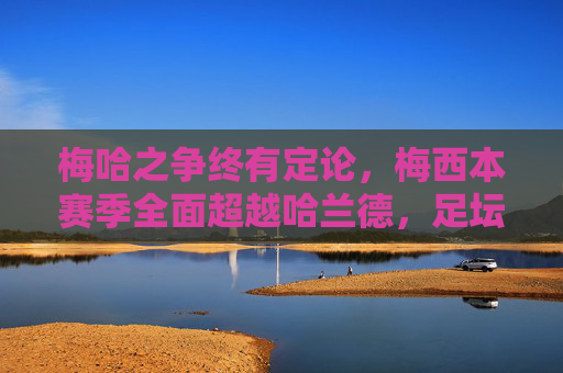 梅哈之争终有定论，梅西本赛季全面超越哈兰德，足坛王座依旧稳固，梅西力压哈兰德，足坛王座稳固