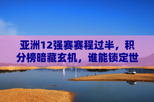 亚洲12强赛赛程过半,积分榜暗藏玄机,谁能锁定世界杯门票?