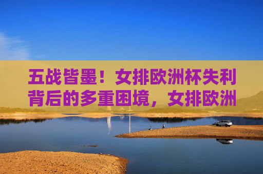 五战皆墨!女排欧洲杯失利背后的多重困境,女排欧洲杯五战皆墨,多重困境下的失利